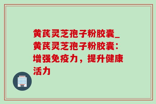 黄芪灵芝孢子粉胶囊_黄芪灵芝孢子粉胶囊:增强免疫力,提升健康活力-第1张图片-灵芝之家 黄芪灵芝孢子粉胶囊_黄芪灵芝孢子粉胶囊:增强免疫力,提升健康活力-第1张图片-灵芝之家