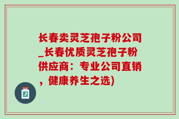 长春卖灵芝孢子粉公司_长春优质灵芝孢子粉供应商:专业公司直销,健康养生之选)-第1张图片-灵芝之家 长春卖灵芝孢子粉公司_长春优质灵芝孢子粉供应商:专业公司直销,健康养生之选)-第1张图片-灵芝之家