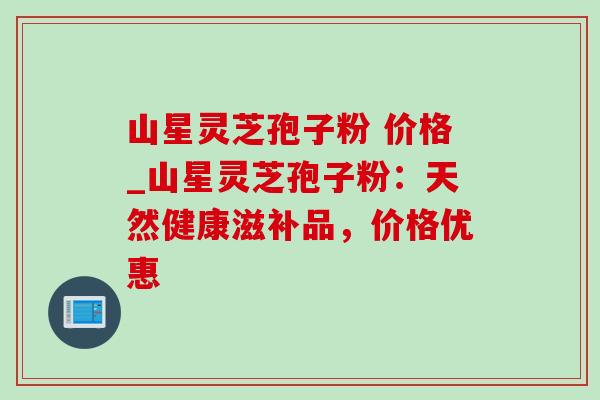 山星灵芝孢子粉 价格_山星灵芝孢子粉：天然健康滋补品，价格优惠-第1张图片-灵芝之家