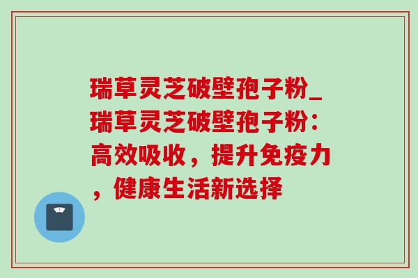 瑞草灵芝破壁孢子粉_瑞草灵芝破壁孢子粉:高效吸收,提升免疫力,健康生活新选择-第1张图片-灵芝之家 瑞草灵芝破壁孢子粉_瑞草灵芝破壁孢子粉:高效吸收,提升免疫力,健康生活新选择-第1张图片-灵芝之家