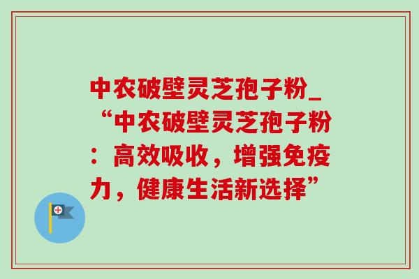 中农破壁灵芝孢子粉_“中农破壁灵芝孢子粉:高效吸收,增强免疫力,健康生活新选择”-第1张图片-灵芝之家 中农破壁灵芝孢子粉_“中农破壁灵芝孢子粉:高效吸收,增强免疫力,健康生活新选择”-第1张图片-灵芝之家