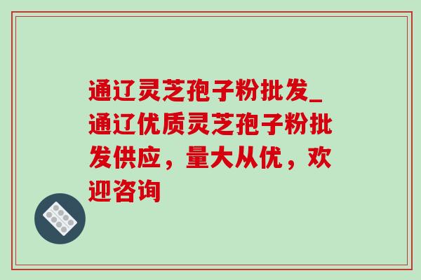 通辽灵芝孢子粉批发_通辽优质灵芝孢子粉批发供应,量大从优,欢迎咨询-第1张图片-灵芝之家 通辽灵芝孢子粉批发_通辽优质灵芝孢子粉批发供应,量大从优,欢迎咨询-第1张图片-灵芝之家