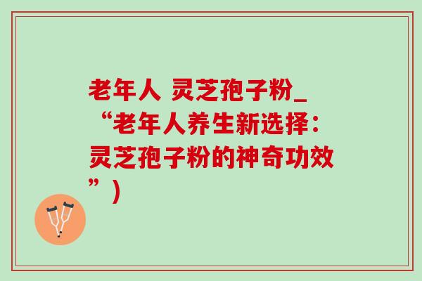 老年人 灵芝孢子粉_“老年人养生新选择：灵芝孢子粉的神奇功效”)-第1张图片-灵芝之家
