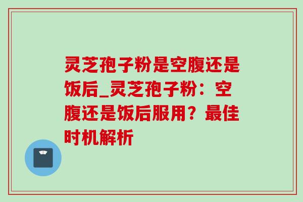 灵芝孢子粉是空腹还是饭后_灵芝孢子粉:空腹还是饭后服用?最佳时机解析-第1张图片-灵芝之家 灵芝孢子粉是空腹还是饭后_灵芝孢子粉:空腹还是饭后服用?最佳时机解析-第1张图片-灵芝之家