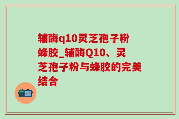 辅酶q10灵芝孢子粉蜂胶_辅酶Q10、灵芝孢子粉与蜂胶的完美结合-第1张图片-灵芝之家