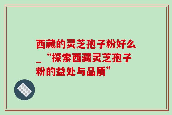 西藏的灵芝孢子粉好么_“探索西藏灵芝孢子粉的益处与品质”-第1张图片-灵芝之家 西藏的灵芝孢子粉好么_“探索西藏灵芝孢子粉的益处与品质”-第1张图片-灵芝之家