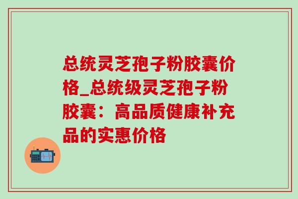 总统灵芝孢子粉胶囊价格_总统级灵芝孢子粉胶囊：高品质健康补充品的实惠价格-第1张图片-灵芝之家