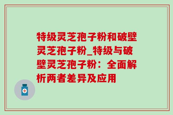 特级灵芝孢子粉和破壁灵芝孢子粉_特级与破壁灵芝孢子粉：全面解析两者差异及应用-第1张图片-灵芝之家