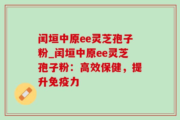 闰垣中原ee灵芝孢子粉_闰垣中原ee灵芝孢子粉：高效保健，提升免疫力-第1张图片-灵芝之家
