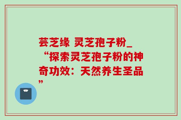 芸芝缘 灵芝孢子粉_“探索灵芝孢子粉的神奇功效:天然养生圣品”-第1张图片-灵芝之家 芸芝缘 灵芝孢子粉_“探索灵芝孢子粉的神奇功效:天然养生圣品”-第1张图片-灵芝之家