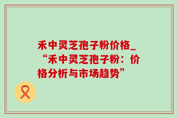 禾中灵芝孢子粉价格_“禾中灵芝孢子粉:价格分析与市场趋势”-第1张图片-灵芝之家 禾中灵芝孢子粉价格_“禾中灵芝孢子粉:价格分析与市场趋势”-第1张图片-灵芝之家