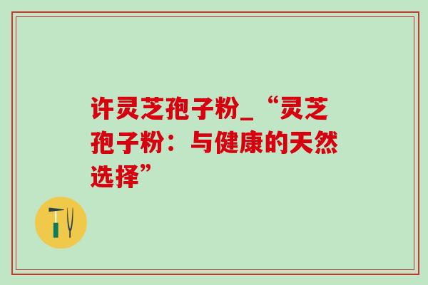 许灵芝孢子粉_“灵芝孢子粉:与健康的天然选择”-第1张图片-灵芝之家 许灵芝孢子粉_“灵芝孢子粉:与健康的天然选择”-第1张图片-灵芝之家