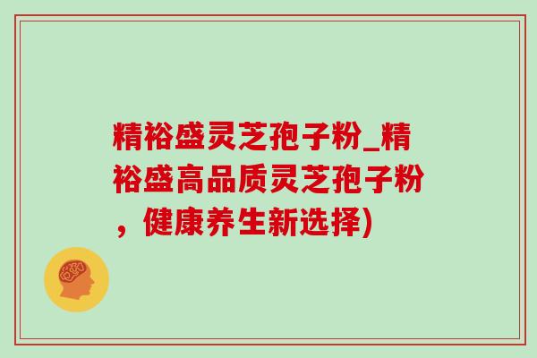 精裕盛灵芝孢子粉_精裕盛高品质灵芝孢子粉，健康养生新选择)-第1张图片-灵芝之家