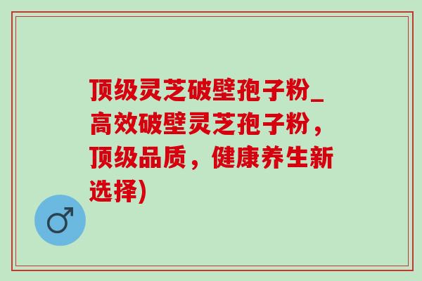顶级灵芝破壁孢子粉_高效破壁灵芝孢子粉，顶级品质，健康养生新选择)-第1张图片-灵芝之家