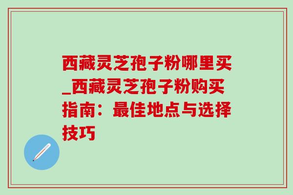 西藏灵芝孢子粉哪里买_西藏灵芝孢子粉购买指南：最佳地点与选择技巧-第1张图片-灵芝之家