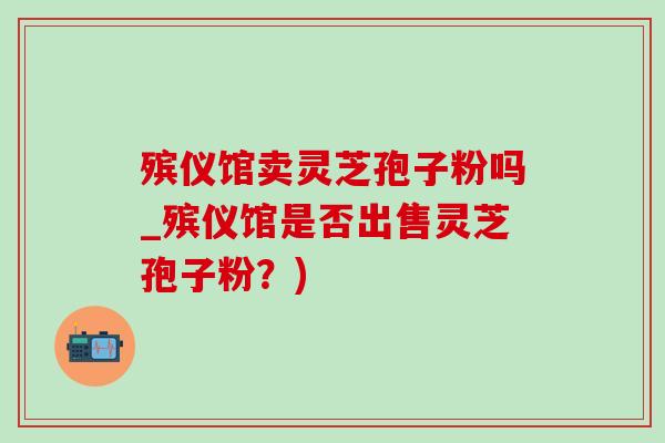 殡仪馆卖灵芝孢子粉吗_殡仪馆是否出售灵芝孢子粉?)-第1张图片-灵芝之家 殡仪馆卖灵芝孢子粉吗_殡仪馆是否出售灵芝孢子粉?)-第1张图片-灵芝之家
