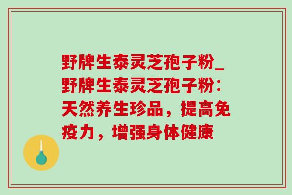 野牌生泰灵芝孢子粉_野牌生泰灵芝孢子粉:天然养生珍品,提高免疫力,增强身体健康-第1张图片-灵芝之家 野牌生泰灵芝孢子粉_野牌生泰灵芝孢子粉:天然养生珍品,提高免疫力,增强身体健康-第1张图片-灵芝之家