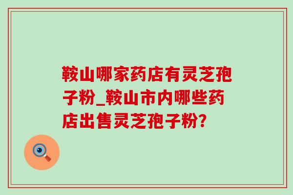 鞍山哪家药店有灵芝孢子粉_鞍山市内哪些药店出售灵芝孢子粉?-第1张图片-灵芝之家 鞍山哪家药店有灵芝孢子粉_鞍山市内哪些药店出售灵芝孢子粉?-第1张图片-灵芝之家