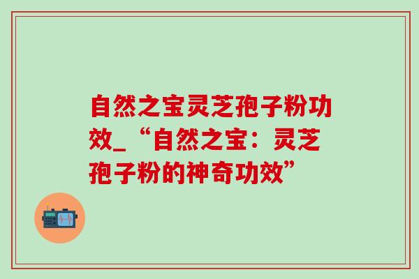 自然之宝灵芝孢子粉功效_“自然之宝:灵芝孢子粉的神奇功效”-第1张图片-灵芝之家 自然之宝灵芝孢子粉功效_“自然之宝:灵芝孢子粉的神奇功效”-第1张图片-灵芝之家