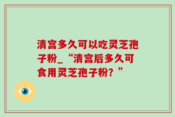 清宫多久可以吃灵芝孢子粉_“清宫后多久可食用灵芝孢子粉？”-第1张图片-灵芝之家