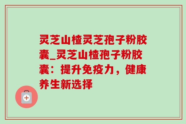 灵芝山楂灵芝孢子粉胶囊_灵芝山楂孢子粉胶囊:提升免疫力,健康养生新选择-第1张图片-灵芝之家 灵芝山楂灵芝孢子粉胶囊_灵芝山楂孢子粉胶囊:提升免疫力,健康养生新选择-第1张图片-灵芝之家