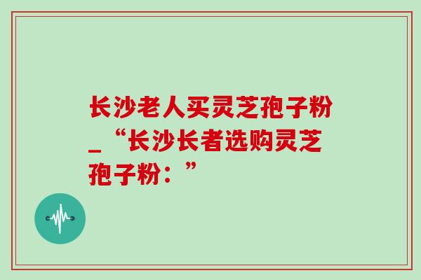 长沙老人买灵芝孢子粉_“长沙长者选购灵芝孢子粉:”-第1张图片-灵芝之家 长沙老人买灵芝孢子粉_“长沙长者选购灵芝孢子粉:”-第1张图片-灵芝之家