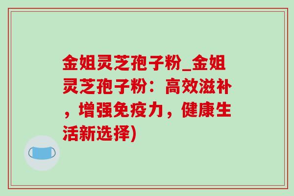 金姐灵芝孢子粉_金姐灵芝孢子粉：高效滋补，增强免疫力，健康生活新选择)-第1张图片-灵芝之家