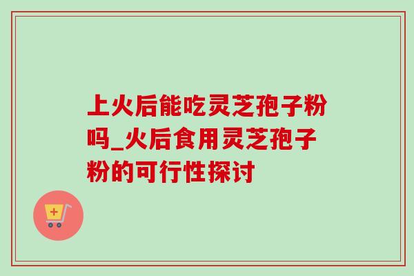 上火后能吃灵芝孢子粉吗_火后食用灵芝孢子粉的可行性探讨-第1张图片-灵芝之家 上火后能吃灵芝孢子粉吗_火后食用灵芝孢子粉的可行性探讨-第1张图片-灵芝之家