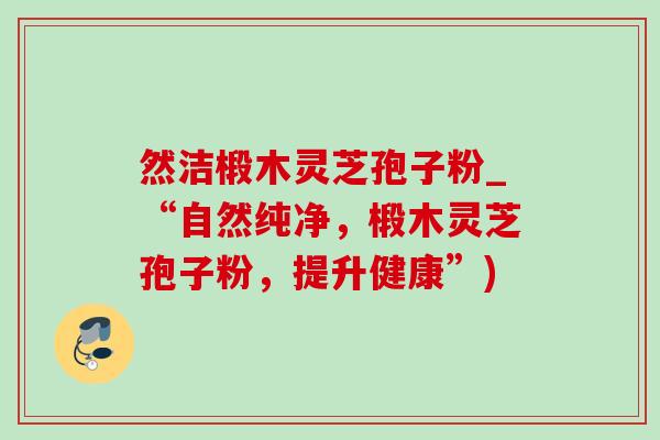 然洁椴木灵芝孢子粉_“自然纯净，椴木灵芝孢子粉，提升健康”)-第1张图片-灵芝之家
