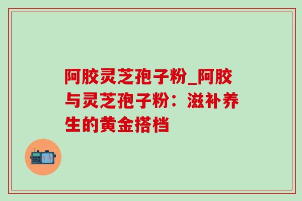 阿胶灵芝孢子粉_阿胶与灵芝孢子粉:滋补养生的黄金搭档-第1张图片-灵芝之家 阿胶灵芝孢子粉_阿胶与灵芝孢子粉:滋补养生的黄金搭档-第1张图片-灵芝之家