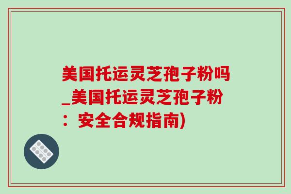 美国托运灵芝孢子粉吗_美国托运灵芝孢子粉:安全合规指南)-第1张图片-灵芝之家 美国托运灵芝孢子粉吗_美国托运灵芝孢子粉:安全合规指南)-第1张图片-灵芝之家