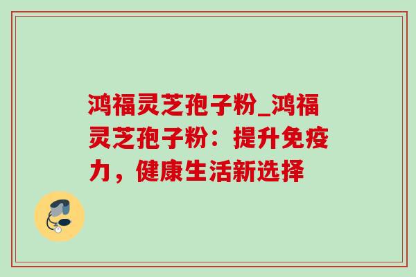 鸿福灵芝孢子粉_鸿福灵芝孢子粉:提升免疫力,健康生活新选择-第1张图片-灵芝之家 鸿福灵芝孢子粉_鸿福灵芝孢子粉:提升免疫力,健康生活新选择-第1张图片-灵芝之家