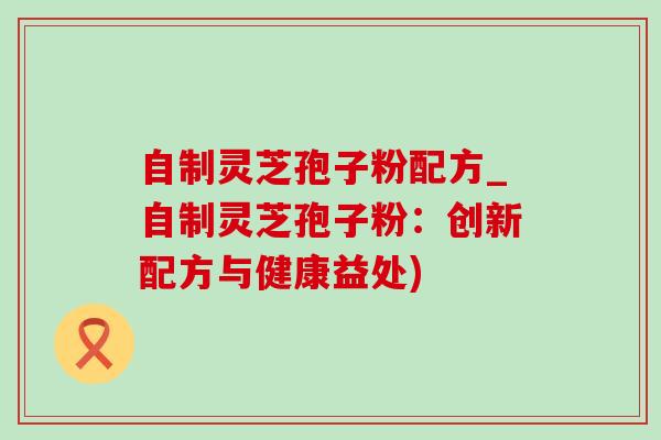 自制灵芝孢子粉配方_自制灵芝孢子粉:创新配方与健康益处)-第1张图片-灵芝之家 自制灵芝孢子粉配方_自制灵芝孢子粉:创新配方与健康益处)-第1张图片-灵芝之家