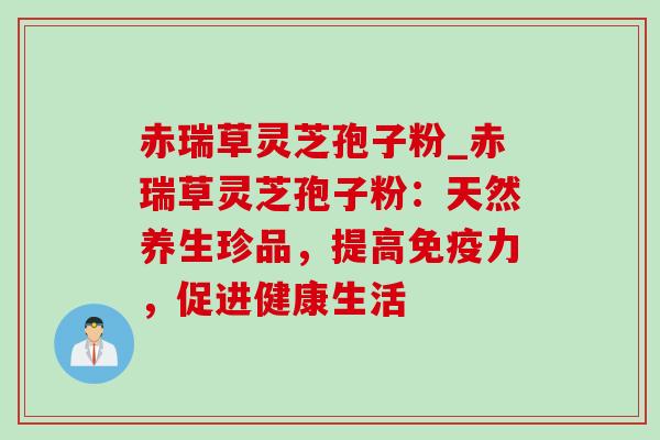 赤瑞草灵芝孢子粉_赤瑞草灵芝孢子粉:天然养生珍品,提高免疫力,促进健康生活-第1张图片-灵芝之家 赤瑞草灵芝孢子粉_赤瑞草灵芝孢子粉:天然养生珍品,提高免疫力,促进健康生活-第1张图片-灵芝之家