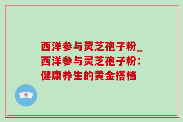 西洋参与灵芝孢子粉_西洋参与灵芝孢子粉:健康养生的黄金搭档-第1张图片-灵芝之家 西洋参与灵芝孢子粉_西洋参与灵芝孢子粉:健康养生的黄金搭档-第1张图片-灵芝之家