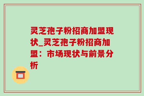 灵芝孢子粉招商加盟现状_灵芝孢子粉招商加盟:市场现状与前景分析-第1张图片-灵芝之家 灵芝孢子粉招商加盟现状_灵芝孢子粉招商加盟:市场现状与前景分析-第1张图片-灵芝之家