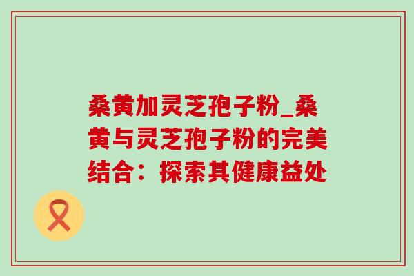 桑黄加灵芝孢子粉_桑黄与灵芝孢子粉的完美结合：探索其健康益处-第1张图片-灵芝之家