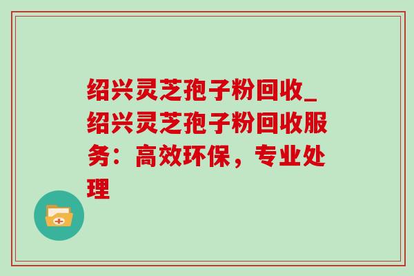 绍兴灵芝孢子粉回收_绍兴灵芝孢子粉回收服务:高效环保,专业处理-第1张图片-灵芝之家 绍兴灵芝孢子粉回收_绍兴灵芝孢子粉回收服务:高效环保,专业处理-第1张图片-灵芝之家