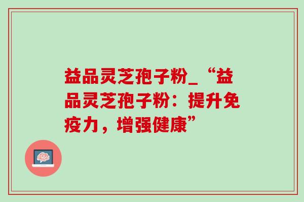 益品灵芝孢子粉_“益品灵芝孢子粉:提升免疫力,增强健康”-第1张图片-灵芝之家 益品灵芝孢子粉_“益品灵芝孢子粉:提升免疫力,增强健康”-第1张图片-灵芝之家