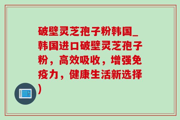 破壁灵芝孢子粉韩国_韩国进口破壁灵芝孢子粉,高效吸收,增强免疫力,健康生活新选择)-第1张图片-灵芝之家 破壁灵芝孢子粉韩国_韩国进口破壁灵芝孢子粉,高效吸收,增强免疫力,健康生活新选择)-第1张图片-灵芝之家