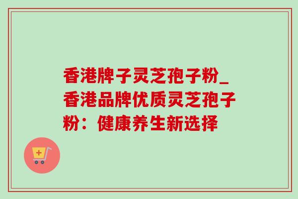 香港牌子灵芝孢子粉_香港品牌优质灵芝孢子粉:健康养生新选择-第1张图片-灵芝之家 香港牌子灵芝孢子粉_香港品牌优质灵芝孢子粉:健康养生新选择-第1张图片-灵芝之家