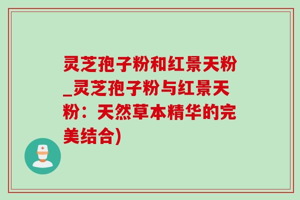 灵芝孢子粉和红景天粉_灵芝孢子粉与红景天粉：天然草本精华的完美结合)-第1张图片-灵芝之家