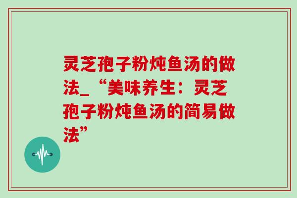灵芝孢子粉炖鱼汤的做法_“美味养生:灵芝孢子粉炖鱼汤的简易做法”-第1张图片-灵芝之家 灵芝孢子粉炖鱼汤的做法_“美味养生:灵芝孢子粉炖鱼汤的简易做法”-第1张图片-灵芝之家