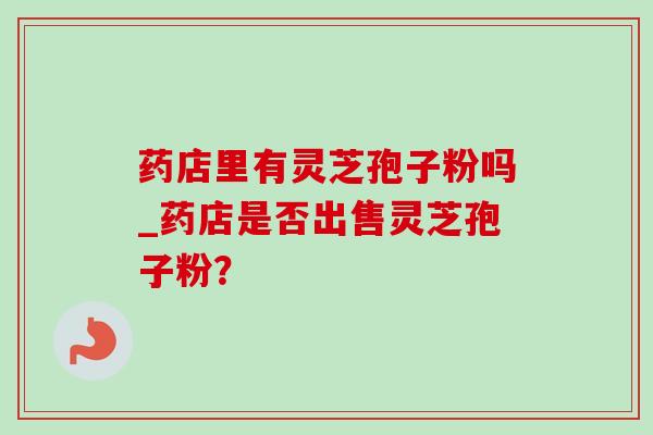 药店里有灵芝孢子粉吗_药店是否出售灵芝孢子粉?-第1张图片-灵芝之家 药店里有灵芝孢子粉吗_药店是否出售灵芝孢子粉?-第1张图片-灵芝之家