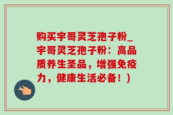 购买宇哥灵芝孢子粉_宇哥灵芝孢子粉:高品质养生圣品,增强免疫力,健康生活必备!)-第1张图片-灵芝之家 购买宇哥灵芝孢子粉_宇哥灵芝孢子粉:高品质养生圣品,增强免疫力,健康生活必备!)-第1张图片-灵芝之家