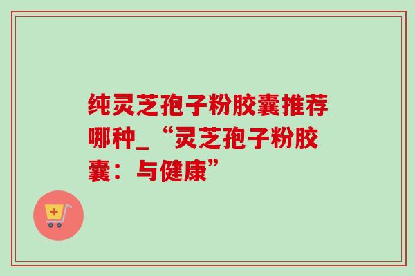 纯灵芝孢子粉胶囊推荐哪种_“灵芝孢子粉胶囊:与健康”-第1张图片-灵芝之家 纯灵芝孢子粉胶囊推荐哪种_“灵芝孢子粉胶囊:与健康”-第1张图片-灵芝之家