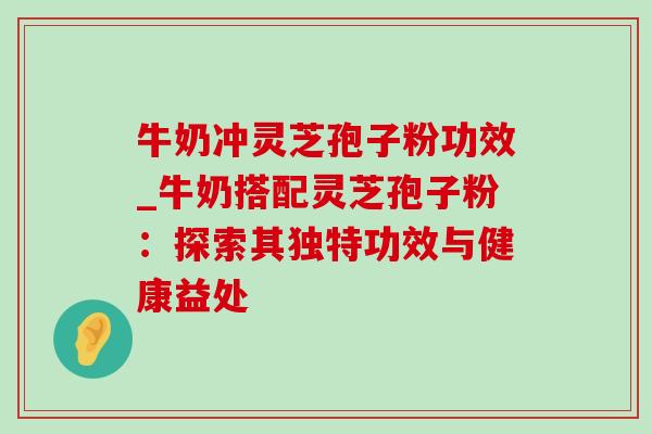 牛奶冲灵芝孢子粉功效_牛奶搭配灵芝孢子粉：探索其独特功效与健康益处-第1张图片-灵芝之家