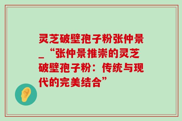 灵芝破壁孢子粉张仲景_“张仲景推崇的灵芝破壁孢子粉:传统与现代的完美结合”-第1张图片-灵芝之家 灵芝破壁孢子粉张仲景_“张仲景推崇的灵芝破壁孢子粉:传统与现代的完美结合”-第1张图片-灵芝之家