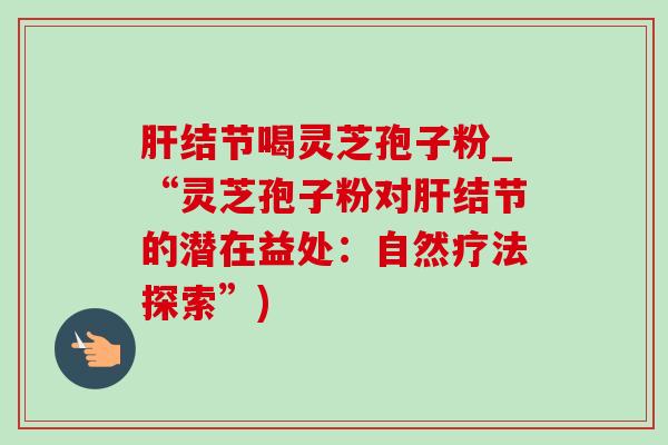 肝结节喝灵芝孢子粉_“灵芝孢子粉对肝结节的潜在益处:自然疗法探索”)-第1张图片-灵芝之家 肝结节喝灵芝孢子粉_“灵芝孢子粉对肝结节的潜在益处:自然疗法探索”)-第1张图片-灵芝之家