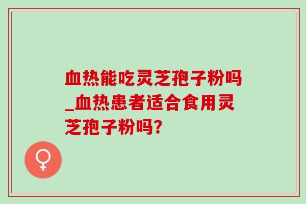 血热能吃灵芝孢子粉吗_血热患者适合食用灵芝孢子粉吗？-第1张图片-灵芝之家